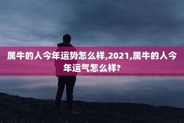 属牛的人今年运势怎么样,2021,属牛的人今年运气怎么样?