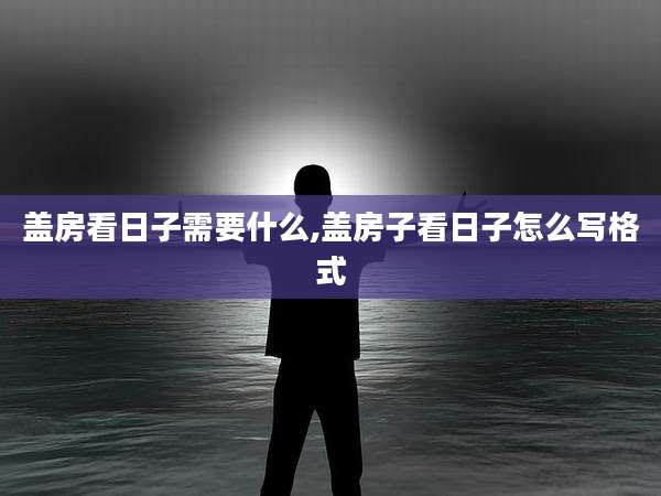 盖房看日子需要什么,盖房子看日子怎么写格式