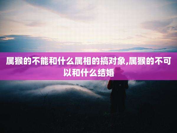 属猴的不能和什么属相的搞对象,属猴的不可以和什么结婚