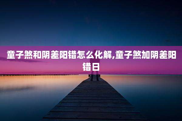童子煞和阴差阳错怎么化解,童子煞加阴差阳错日