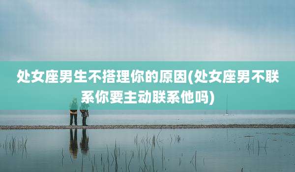 处女座男生不搭理你的原因(处女座男不联系你要主动联系他吗)