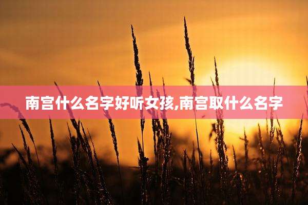 南宫什么名字好听女孩,南宫取什么名字