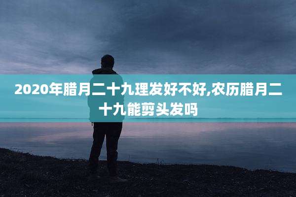 2020年腊月二十九理发好不好,农历腊月二十九能剪头发吗