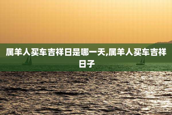 属羊人买车吉祥日是哪一天,属羊人买车吉祥日子