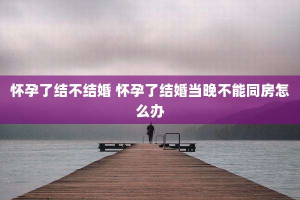 怀孕了结不结婚 怀孕了结婚当晚不能同房怎么办
