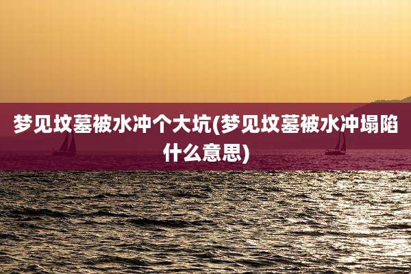 梦见坟墓被水冲个大坑(梦见坟墓被水冲塌陷什么意思)