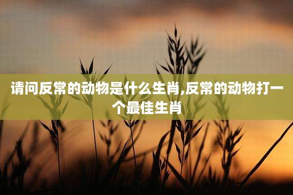 请问反常的动物是什么生肖,反常的动物打一个最佳生肖