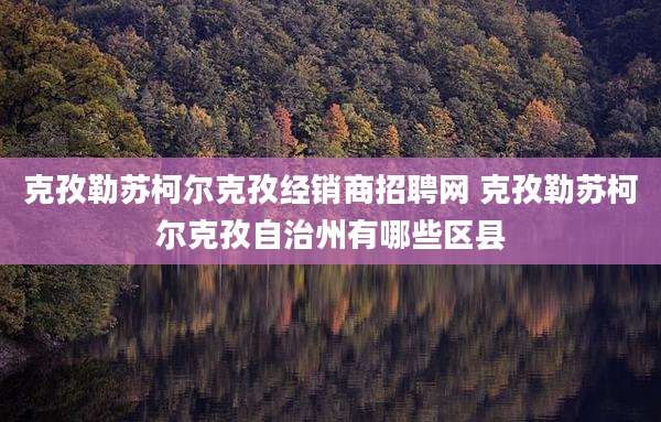 克孜勒苏柯尔克孜经销商招聘网 克孜勒苏柯尔克孜自治州有哪些区县