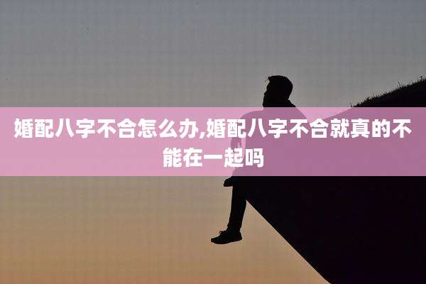 婚配八字不合怎么办,婚配八字不合就真的不能在一起吗