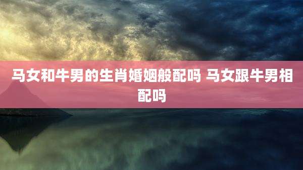 马女和牛男的生肖婚姻般配吗 马女跟牛男相配吗
