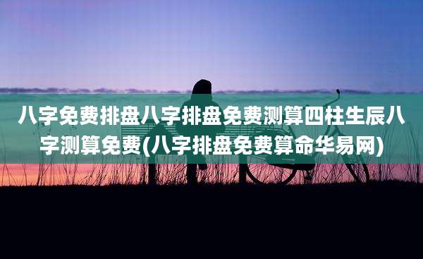 八字免费排盘八字排盘免费测算四柱生辰八字测算免费(八字排盘免费算命华易网)