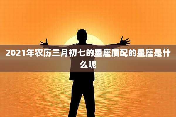 2021年农历三月初七的星座属配的星座是什么呢