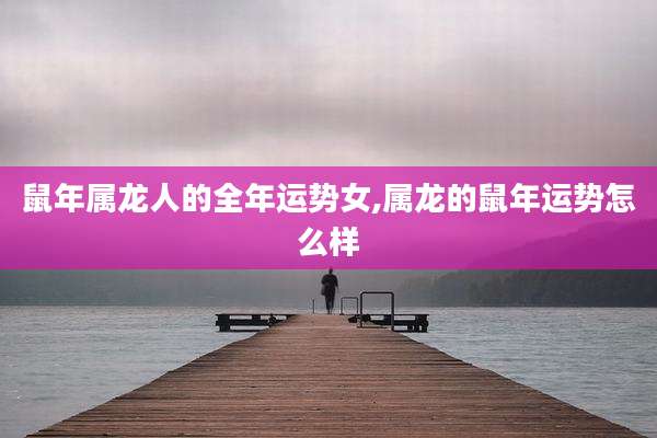 鼠年属龙人的全年运势女,属龙的鼠年运势怎么样