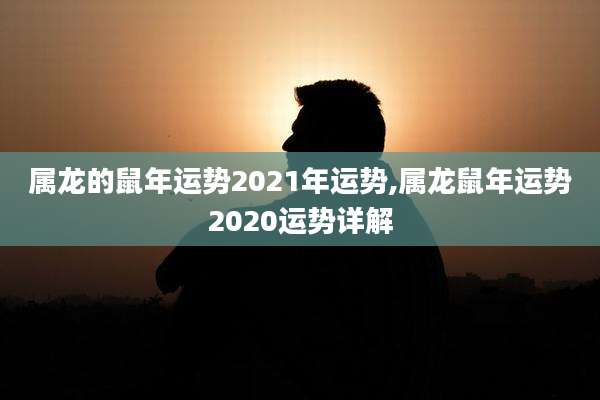 属龙的鼠年运势2021年运势,属龙鼠年运势2020运势详解