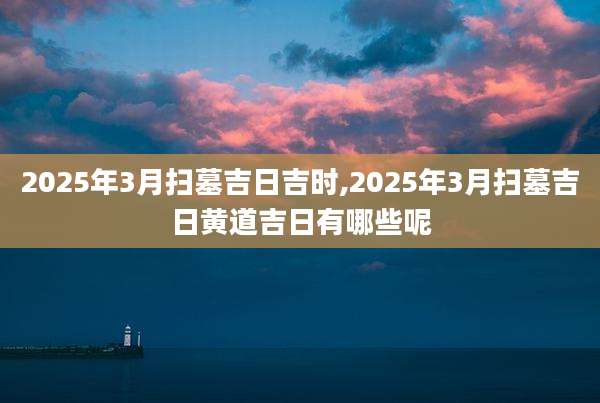 2025年3月扫墓吉日吉时,2025年3月扫墓吉日黄道吉日有哪些呢