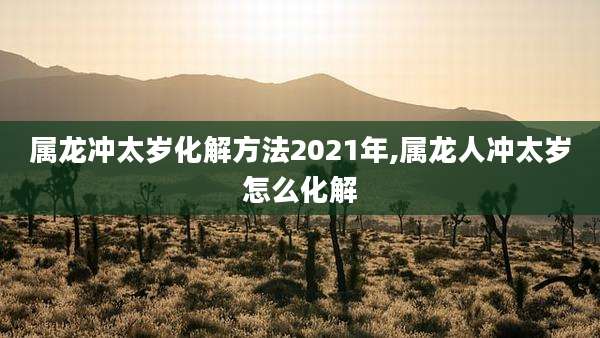 属龙冲太岁化解方法2021年,属龙人冲太岁怎么化解