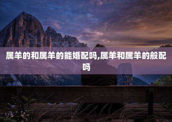 属羊的和属羊的能婚配吗,属羊和属羊的般配吗
