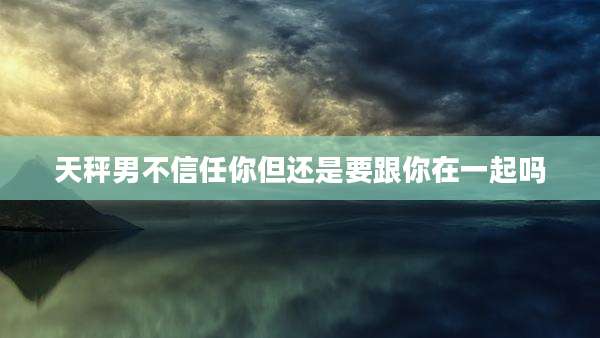 天秤男不信任你但还是要跟你在一起吗