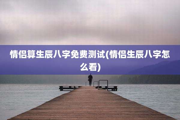 情侣算生辰八字免费测试(情侣生辰八字怎么看)