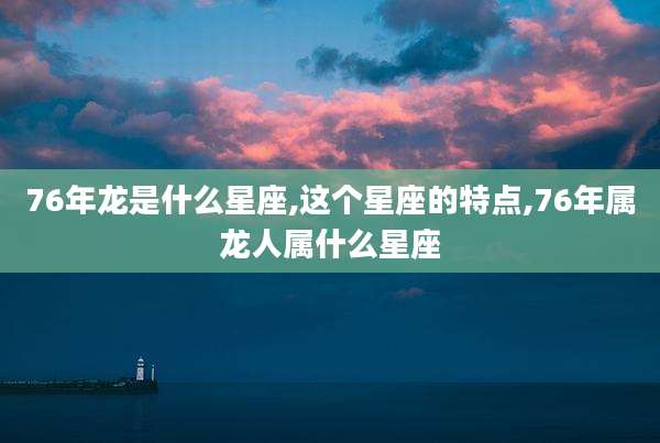 76年龙是什么星座,这个星座的特点,76年属龙人属什么星座