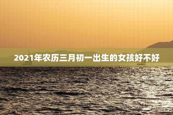 2021年农历三月初一出生的女孩好不好