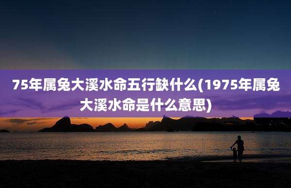 75年属兔大溪水命五行缺什么(1975年属兔大溪水命是什么意思)
