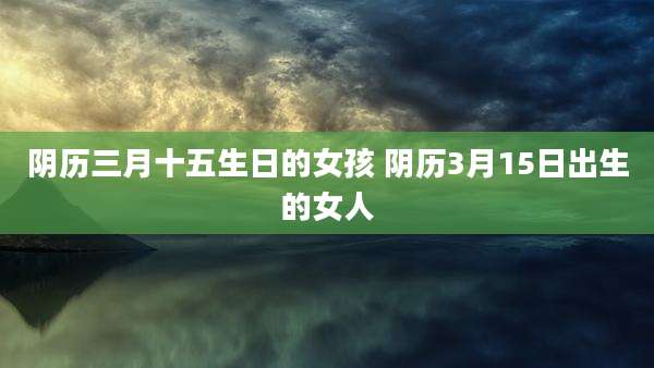 阴历三月十五生日的女孩 阴历3月15日出生的女人