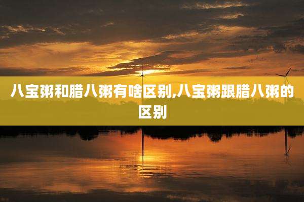 八宝粥和腊八粥有啥区别,八宝粥跟腊八粥的区别