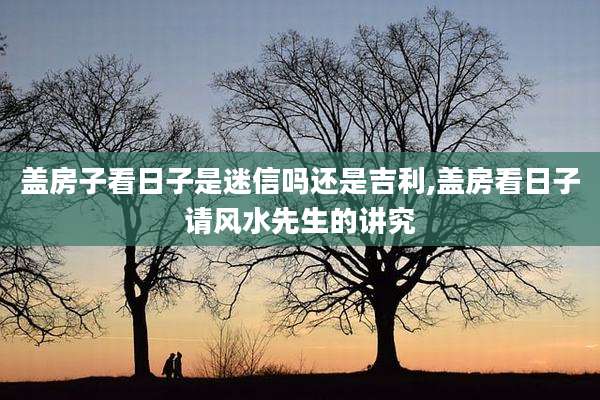 盖房子看日子是迷信吗还是吉利,盖房看日子请风水先生的讲究