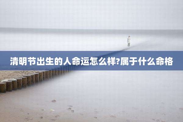 清明节出生的人命运怎么样?属于什么命格