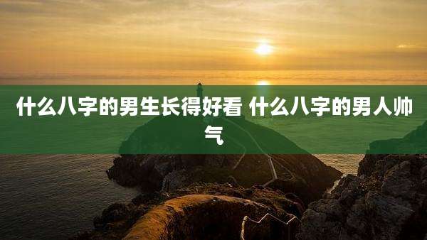 什么八字的男生长得好看 什么八字的男人帅气