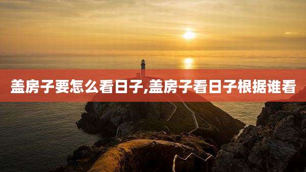 盖房子要怎么看日子,盖房子看日子根据谁看