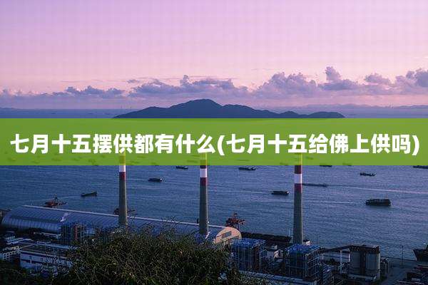 七月十五摆供都有什么(七月十五给佛上供吗)