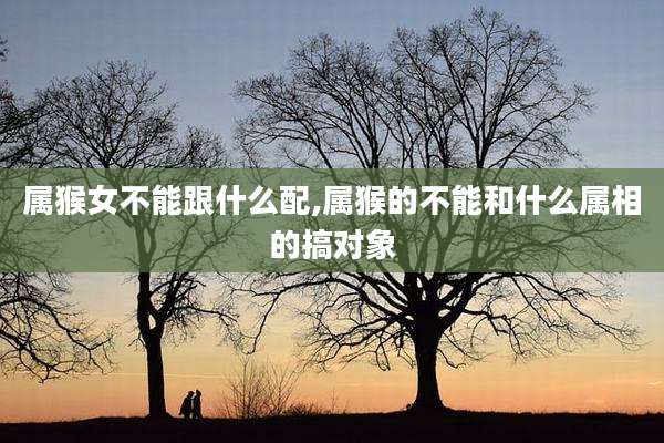 属猴女不能跟什么配,属猴的不能和什么属相的搞对象