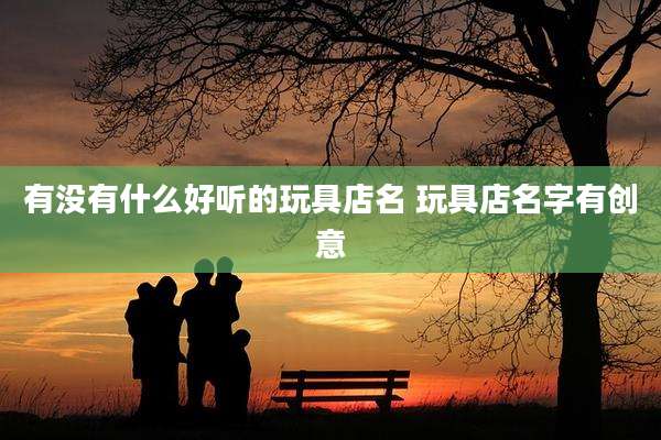 有没有什么好听的玩具店名 玩具店名字有创意