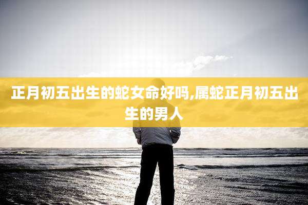 正月初五出生的蛇女命好吗,属蛇正月初五出生的男人