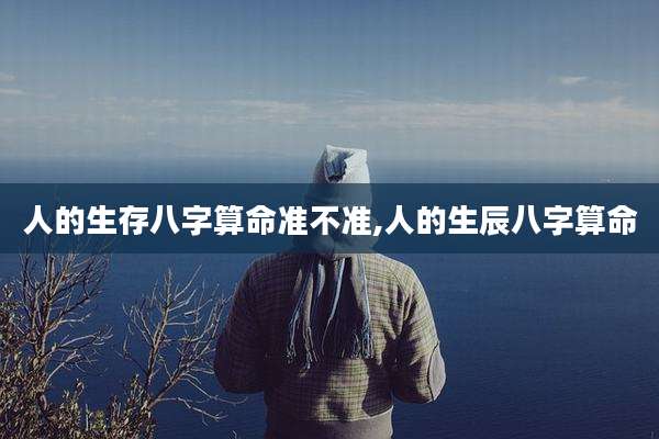 人的生存八字算命准不准,人的生辰八字算命