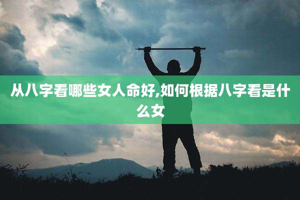 从八字看哪些女人命好,如何根据八字看是什么女