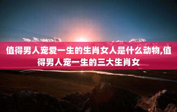 值得男人宠爱一生的生肖女人是什么动物,值得男人宠一生的三大生肖女