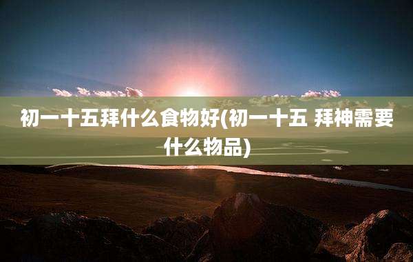 初一十五拜什么食物好(初一十五 拜神需要什么物品)
