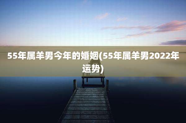 55年属羊男今年的婚姻(55年属羊男2022年运势)
