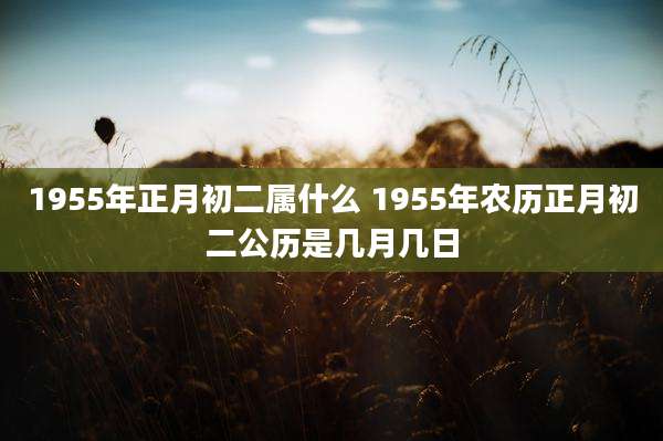1955年正月初二属什么 1955年农历正月初二公历是几月几日