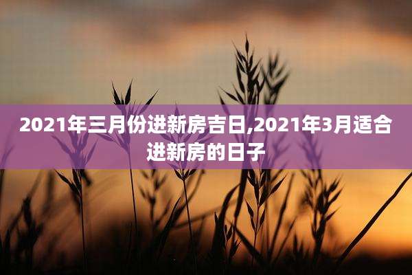 2021年三月份进新房吉日,2021年3月适合进新房的日子