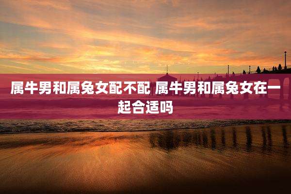 属牛男和属兔女配不配 属牛男和属兔女在一起合适吗