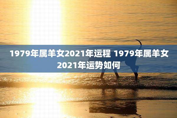 1979年属羊女2021年运程 1979年属羊女2021年运势如何