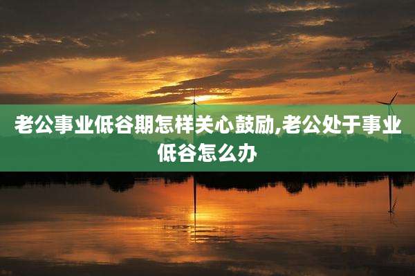 老公事业低谷期怎样关心鼓励,老公处于事业低谷怎么办
