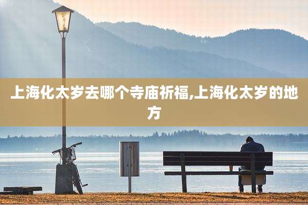 上海化太岁去哪个寺庙祈福,上海化太岁的地方