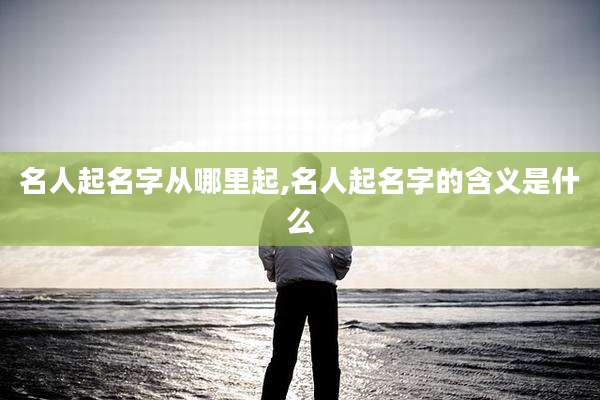 名人起名字从哪里起,名人起名字的含义是什么