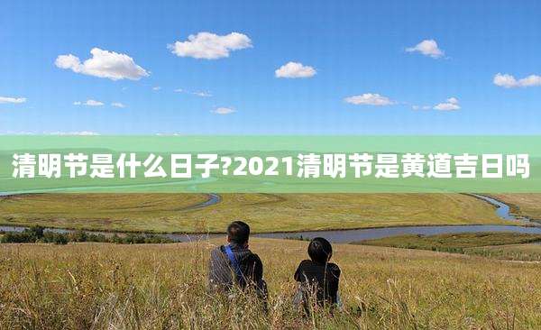 清明节是什么日子?2021清明节是黄道吉日吗