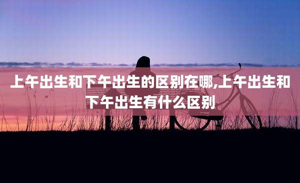 上午出生和下午出生的区别在哪,上午出生和下午出生有什么区别